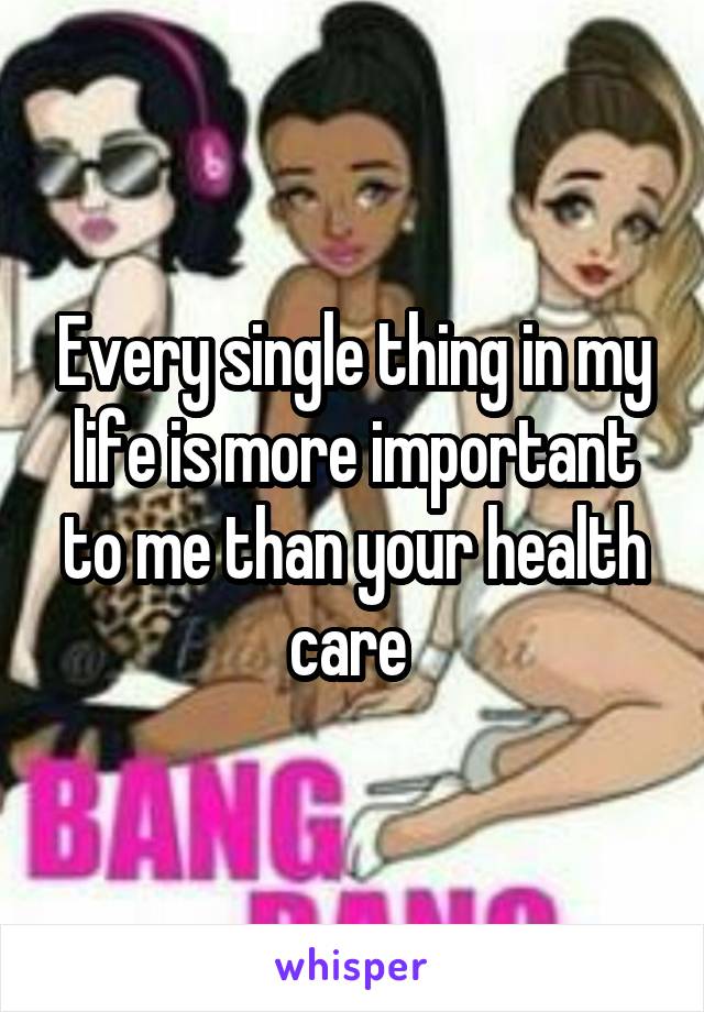 Every single thing in my life is more important to me than your health care 