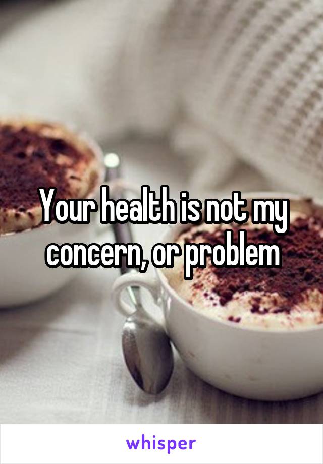 Your health is not my concern, or problem