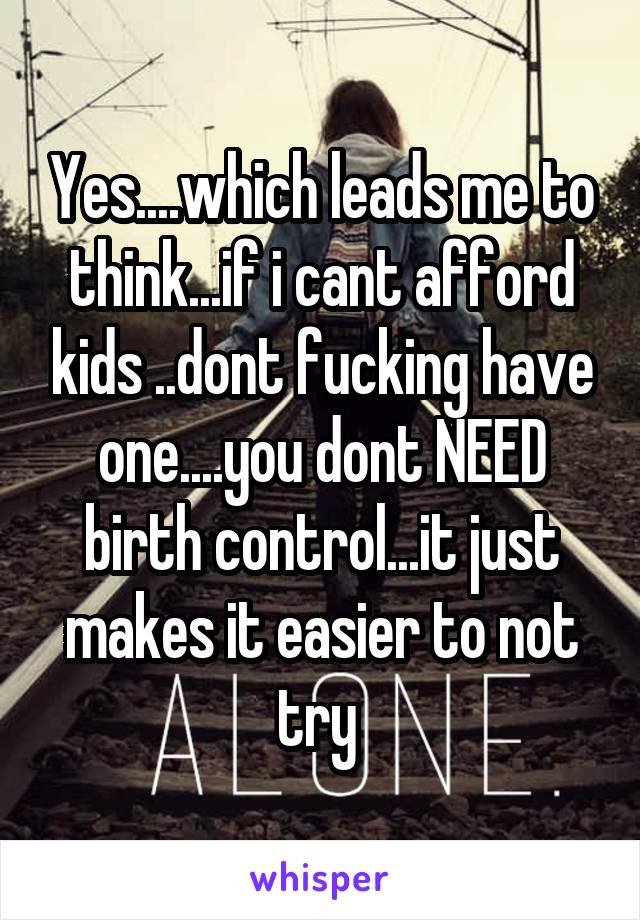 Yes....which leads me to think...if i cant afford kids ..dont fucking have one....you dont NEED birth control...it just makes it easier to not try 