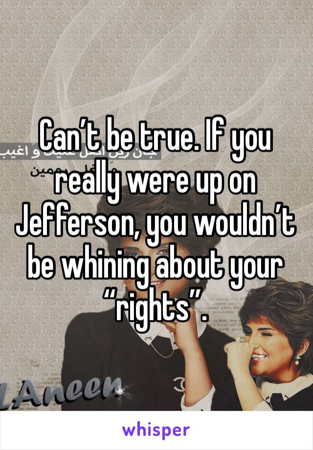 Can’t be true. If you really were up on Jefferson, you wouldn’t be whining about your “rights”. 