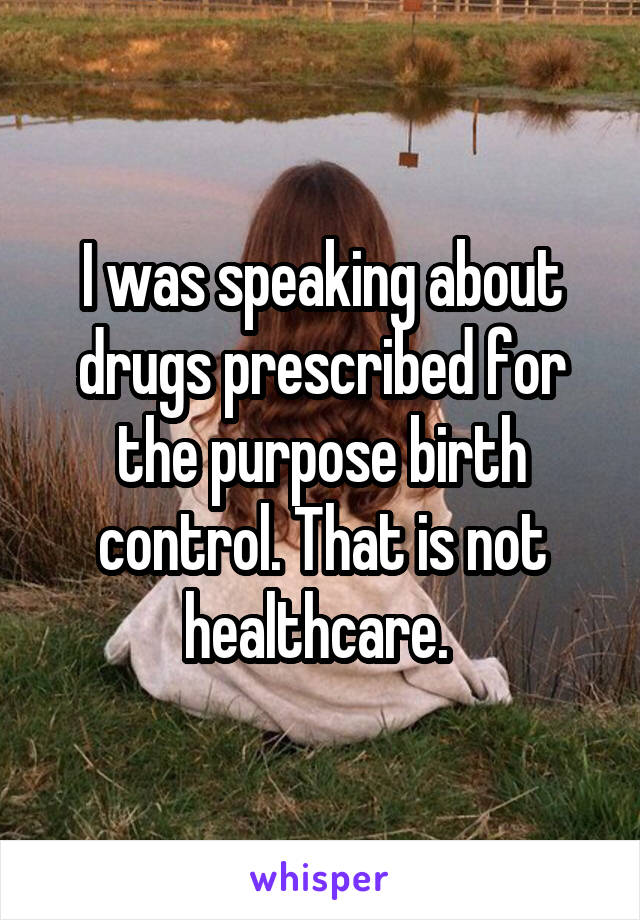 I was speaking about drugs prescribed for the purpose birth control. That is not healthcare. 