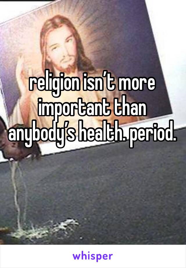 religion isn’t more important than anybody’s health. period.