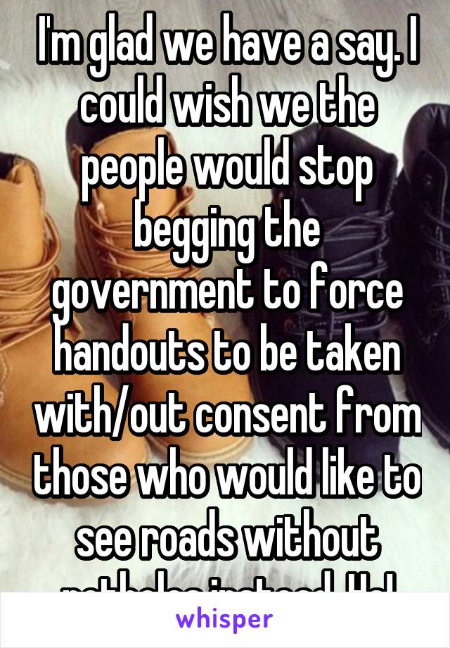 I'm glad we have a say. I could wish we the people would stop begging the government to force handouts to be taken with/out consent from those who would like to see roads without potholes instead. Ha!