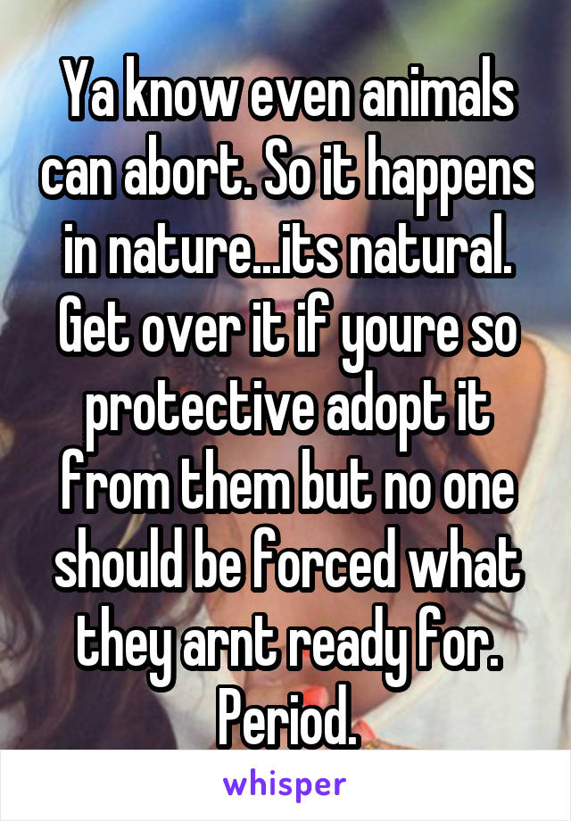 Ya know even animals can abort. So it happens in nature...its natural. Get over it if youre so protective adopt it from them but no one should be forced what they arnt ready for. Period.