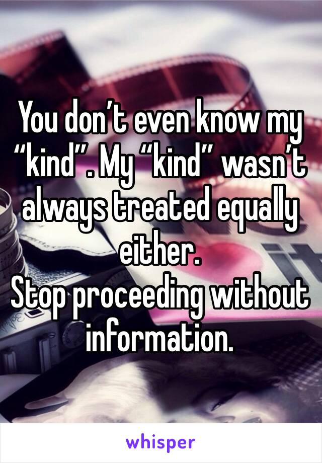 You don’t even know my “kind”. My “kind” wasn’t always treated equally either. 
Stop proceeding without information. 