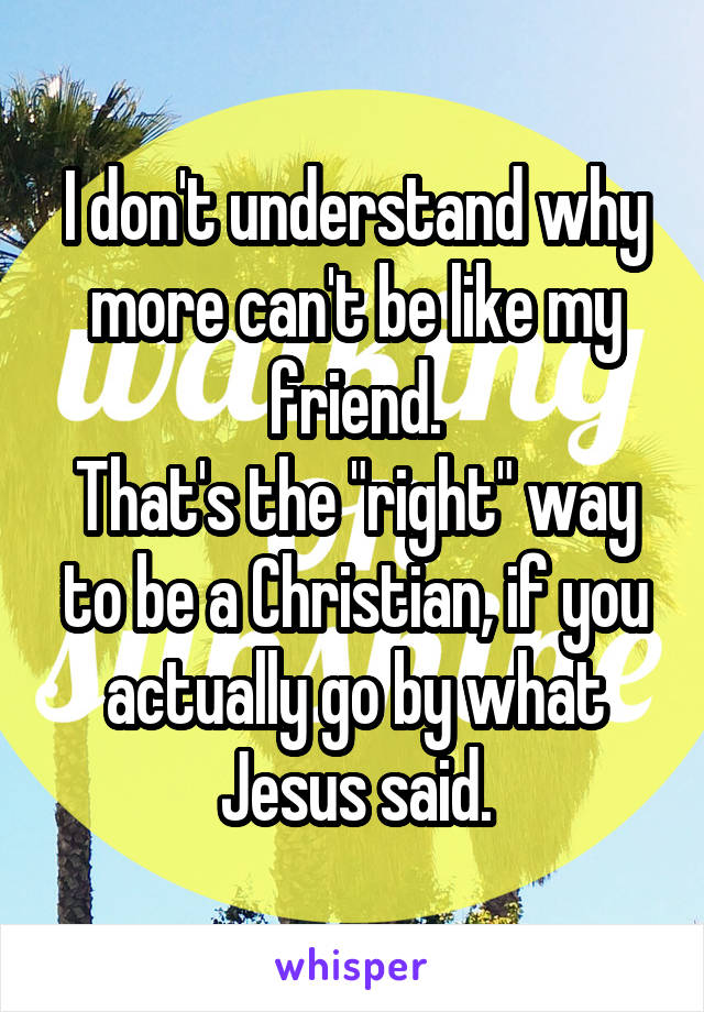 I don't understand why more can't be like my friend.
That's the "right" way to be a Christian, if you actually go by what Jesus said.