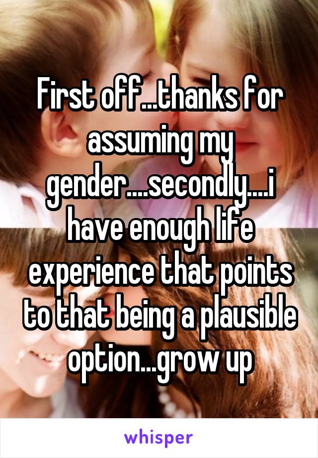 First off...thanks for assuming my gender....secondly....i have enough life experience that points to that being a plausible option...grow up