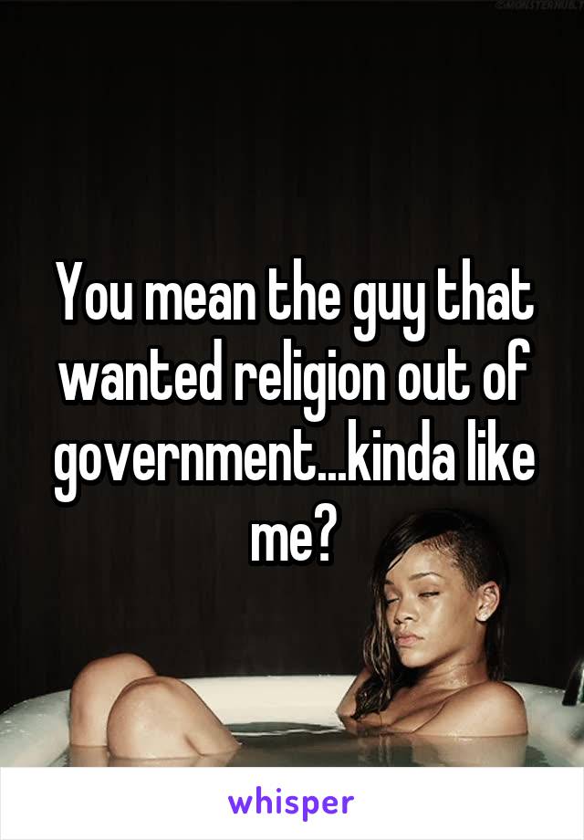 You mean the guy that wanted religion out of government...kinda like me?