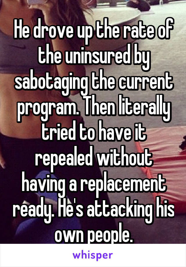 He drove up the rate of the uninsured by sabotaging the current program. Then literally tried to have it repealed without having a replacement ready. He's attacking his own people.