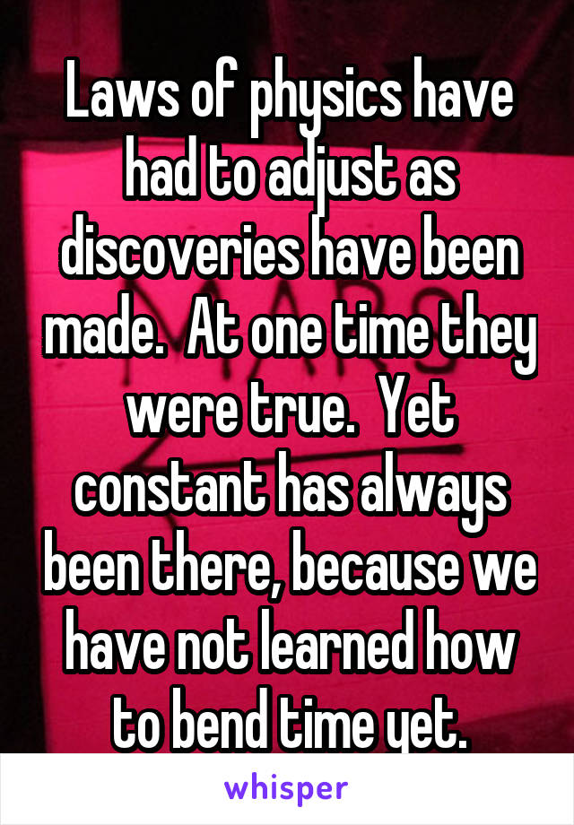 Laws of physics have had to adjust as discoveries have been made.  At one time they were true.  Yet constant has always been there, because we have not learned how to bend time yet.