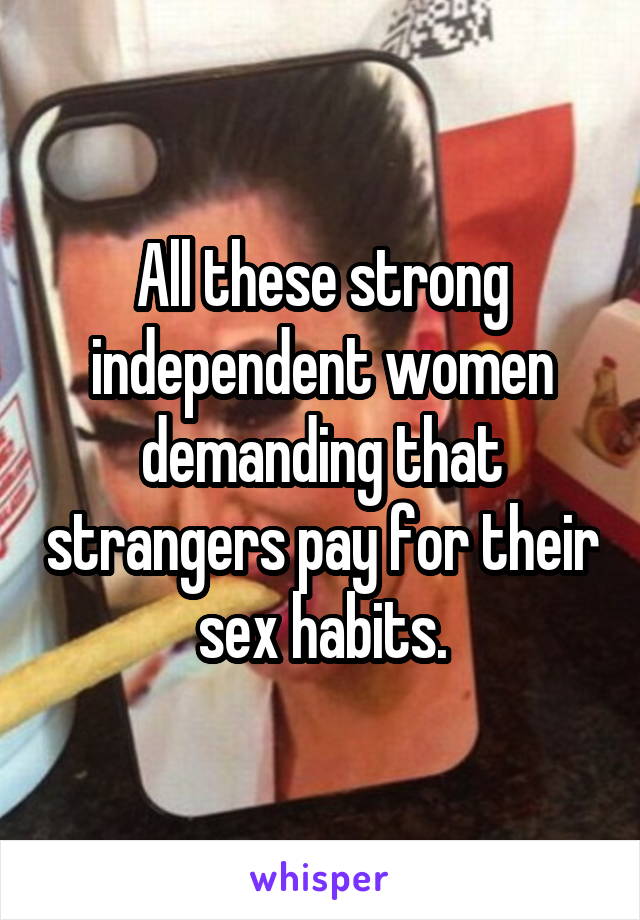 All these strong independent women demanding that strangers pay for their sex habits.