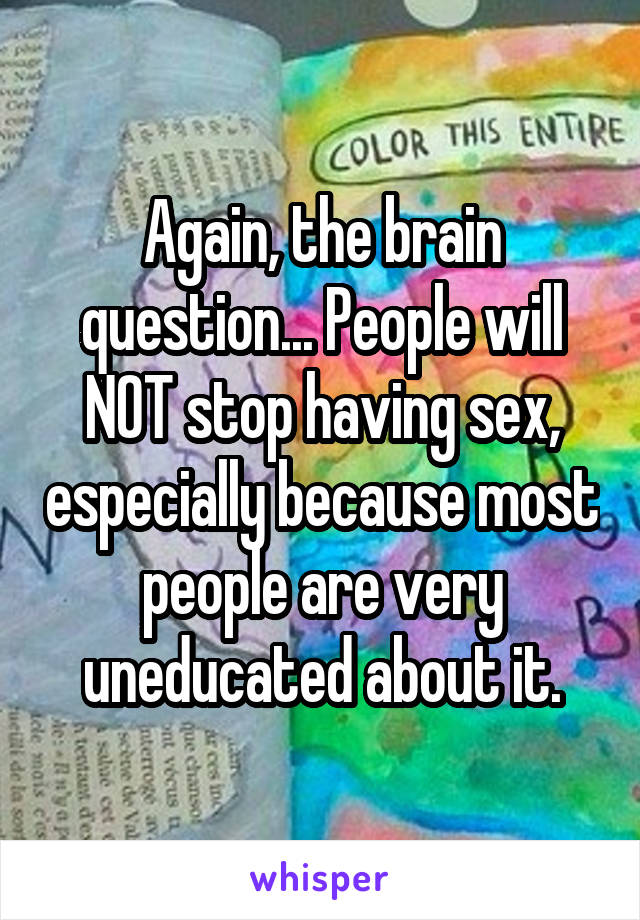 Again, the brain question... People will NOT stop having sex, especially because most people are very uneducated about it.