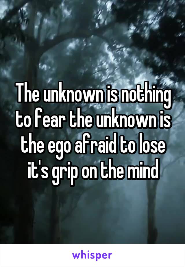 The unknown is nothing to fear the unknown is the ego afraid to lose it's grip on the mind