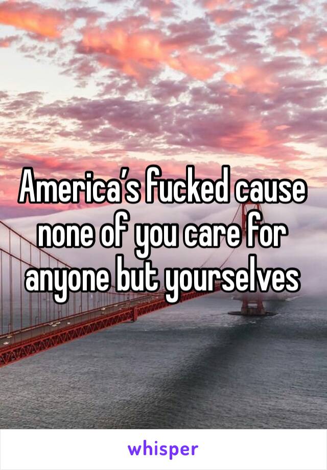 America’s fucked cause none of you care for anyone but yourselves 