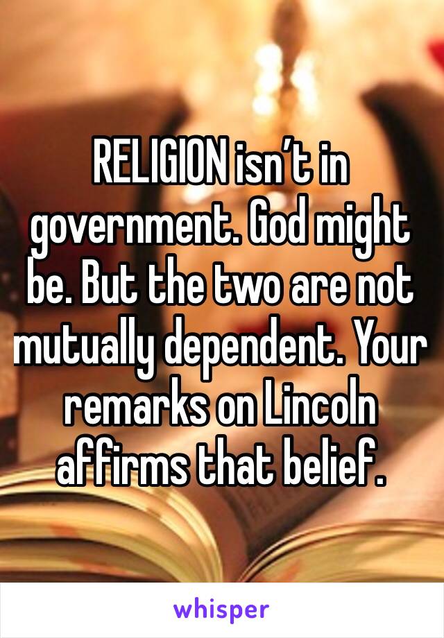 RELIGION isn’t in government. God might be. But the two are not mutually dependent. Your remarks on Lincoln affirms that belief. 