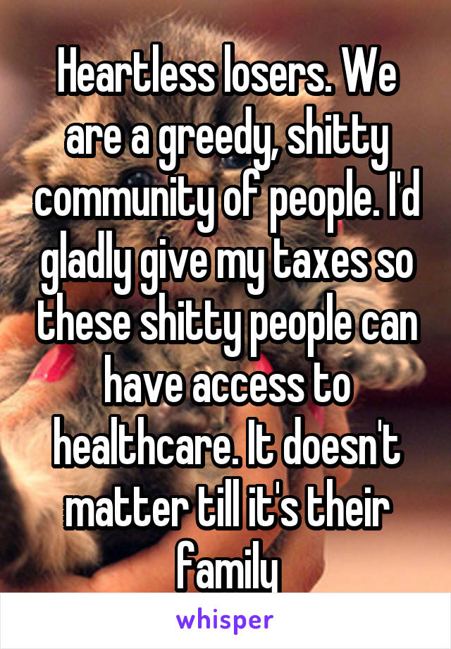 Heartless losers. We are a greedy, shitty community of people. I'd gladly give my taxes so these shitty people can have access to healthcare. It doesn't matter till it's their family