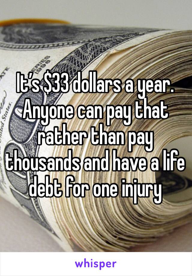 It’s $33 dollars a year. Anyone can pay that rather than pay thousands and have a life debt for one injury 