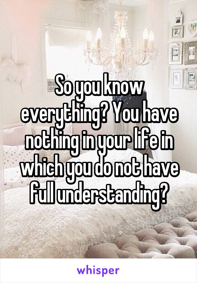 So you know everything? You have nothing in your life in which you do not have full understanding?