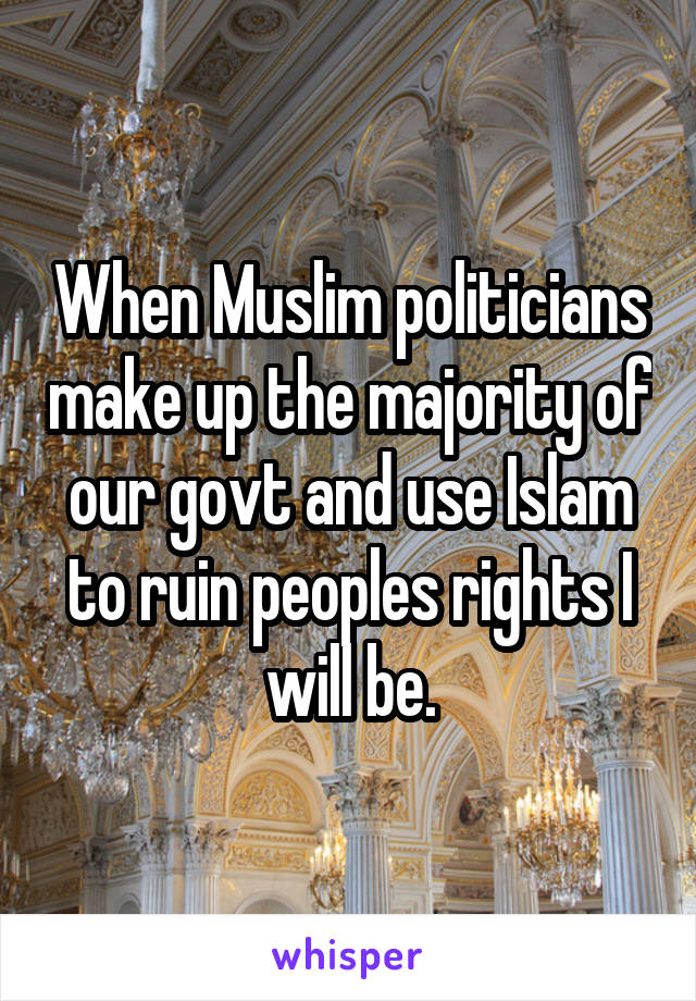 When Muslim politicians make up the majority of our govt and use Islam to ruin peoples rights I will be.