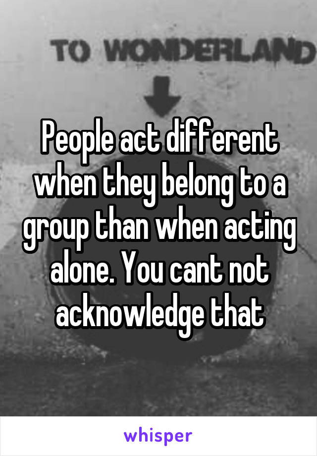 People act different when they belong to a group than when acting alone. You cant not acknowledge that