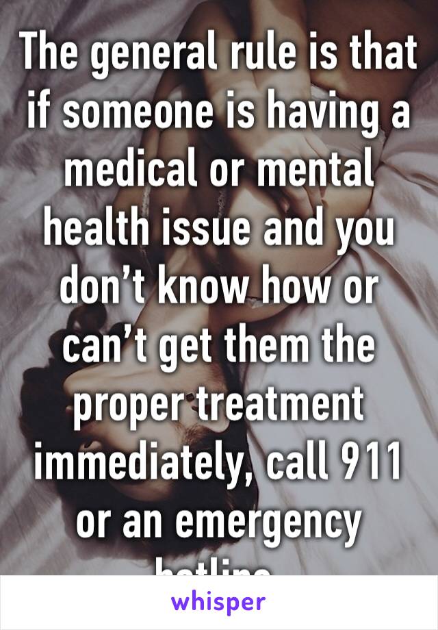 The general rule is that if someone is having a medical or mental health issue and you don’t know how or can’t get them the proper treatment immediately, call 911 or an emergency hotline.