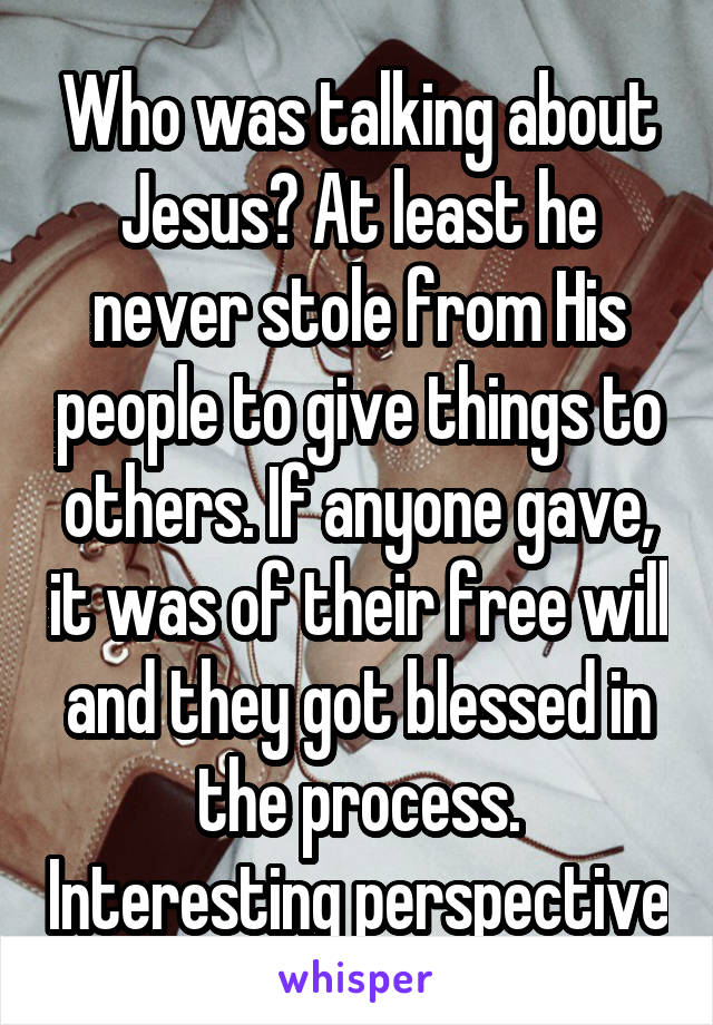 Who was talking about Jesus? At least he never stole from His people to give things to others. If anyone gave, it was of their free will and they got blessed in the process. Interesting perspective