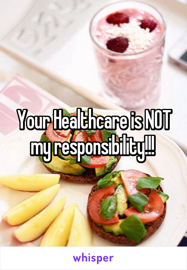 Your Healthcare is NOT my responsibility!!! 