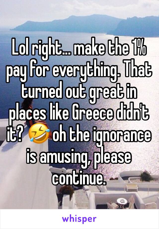 Lol right... make the 1% pay for everything. That turned out great in places like Greece didn't it? 🤣 oh the ignorance is amusing, please continue. 