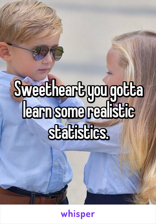 Sweetheart you gotta learn some realistic statistics.