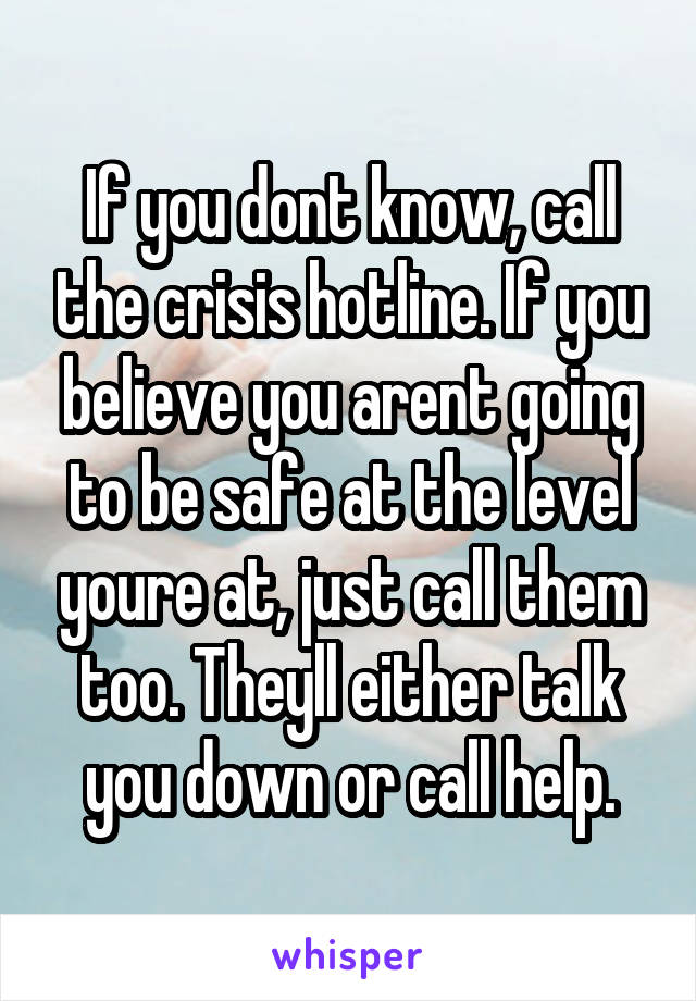 If you dont know, call the crisis hotline. If you believe you arent going to be safe at the level youre at, just call them too. Theyll either talk you down or call help.