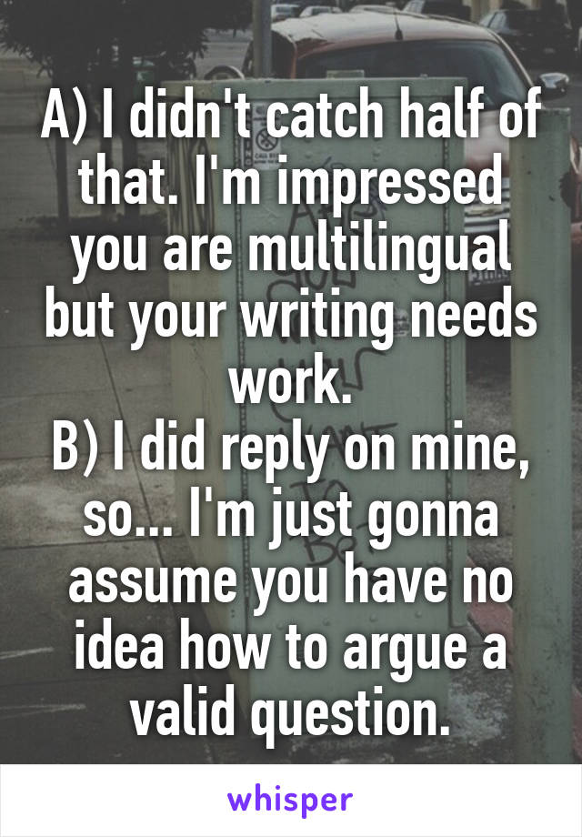 A) I didn't catch half of that. I'm impressed you are multilingual but your writing needs work.
B) I did reply on mine, so... I'm just gonna assume you have no idea how to argue a valid question.