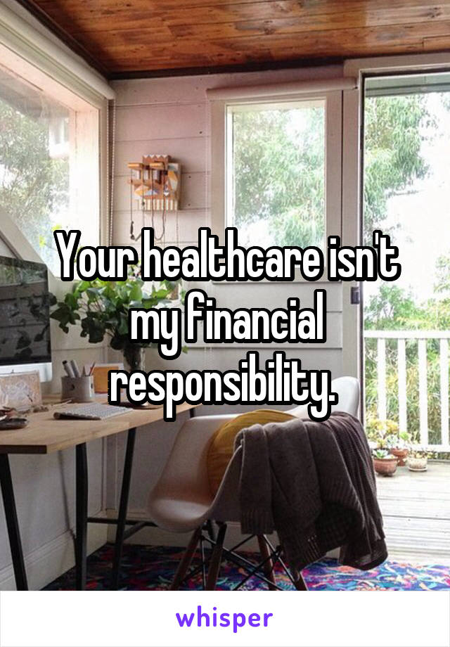 Your healthcare isn't my financial responsibility. 