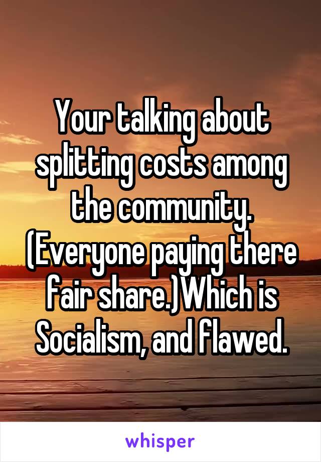 Your talking about splitting costs among the community. (Everyone paying there fair share.)Which is Socialism, and flawed.