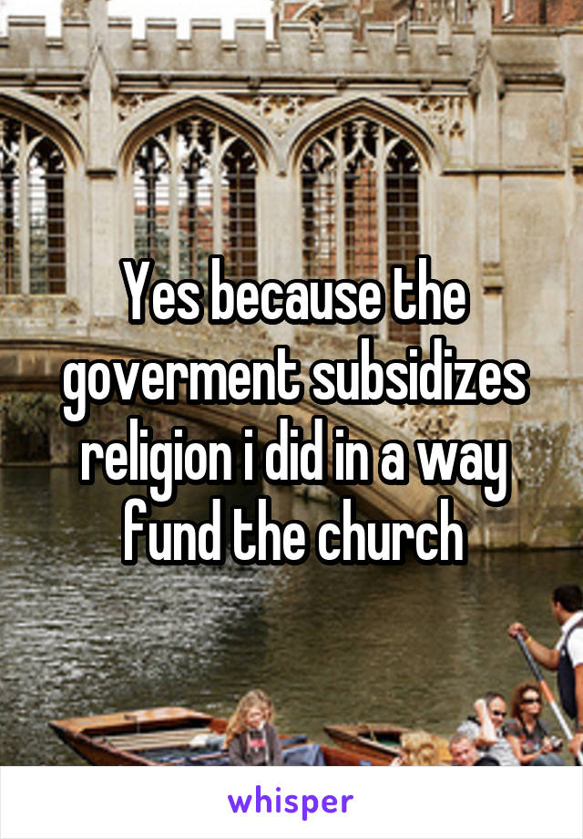 Yes because the goverment subsidizes religion i did in a way fund the church