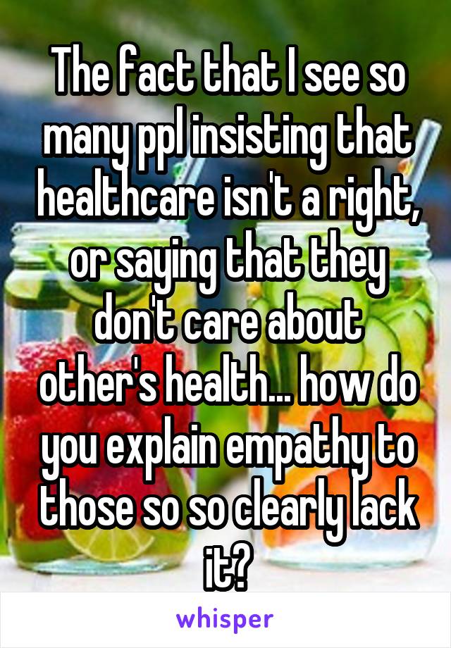 The fact that I see so many ppl insisting that healthcare isn't a right, or saying that they don't care about other's health... how do you explain empathy to those so so clearly lack it?