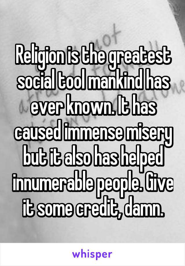 Religion is the greatest social tool mankind has ever known. It has caused immense misery but it also has helped innumerable people. Give it some credit, damn.