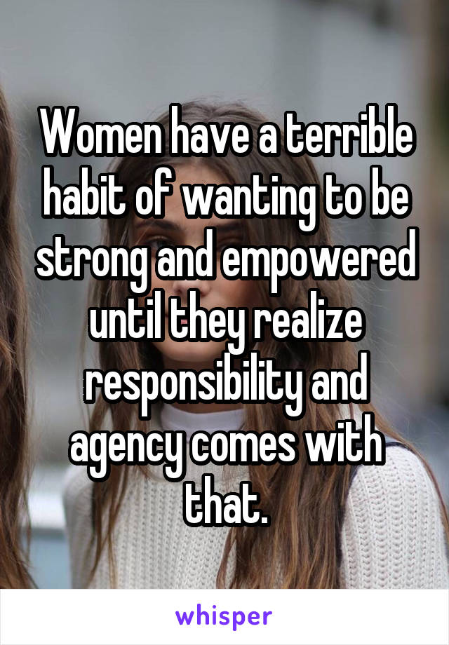 Women have a terrible habit of wanting to be strong and empowered until they realize responsibility and agency comes with that.