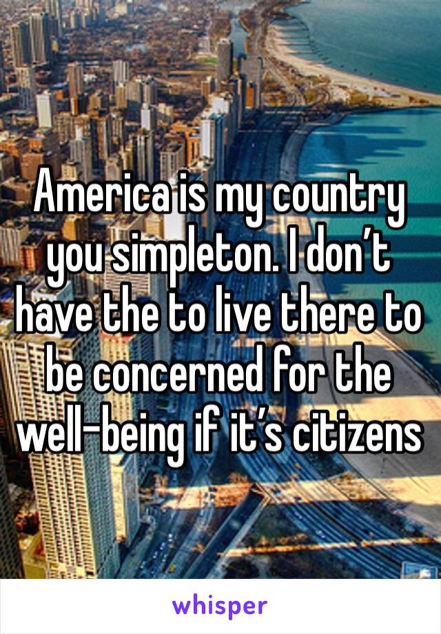 America is my country you simpleton. I don’t have the to live there to be concerned for the well-being if it’s citizens