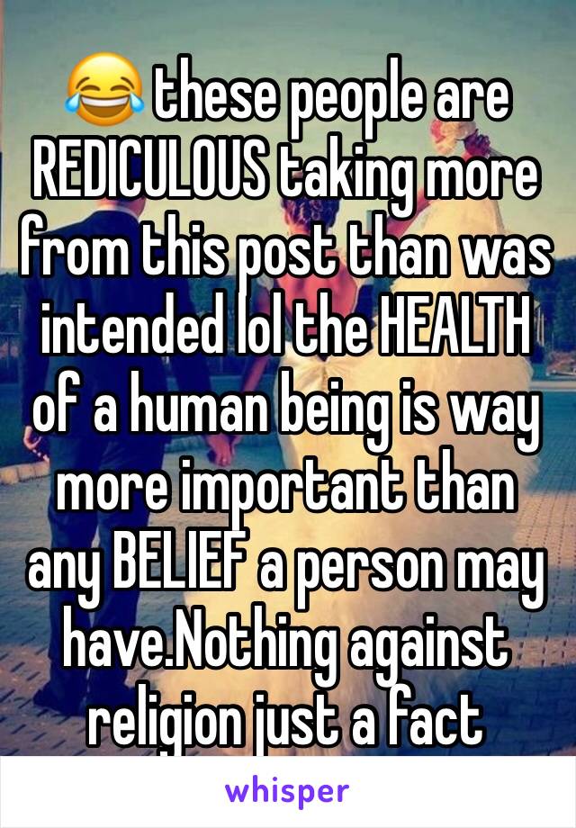 😂 these people are REDICULOUS taking more from this post than was intended lol the HEALTH of a human being is way more important than any BELIEF a person may have.Nothing against religion just a fact