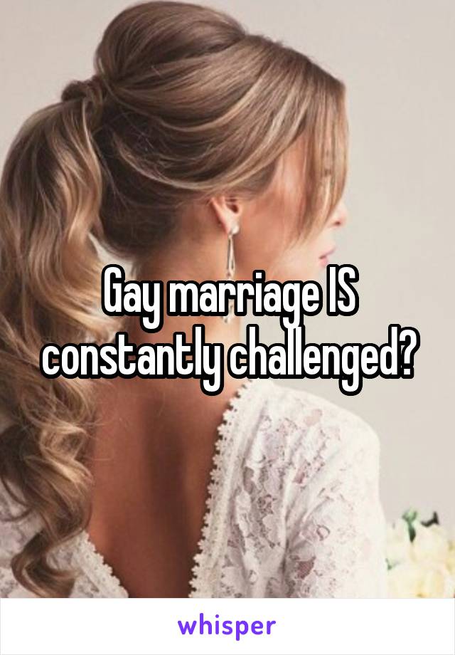 Gay marriage IS constantly challenged?