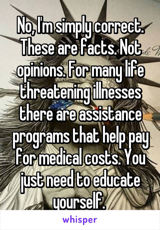 No, I'm simply correct. These are facts. Not opinions. For many life threatening illnesses there are assistance programs that help pay for medical costs. You just need to educate yourself. 