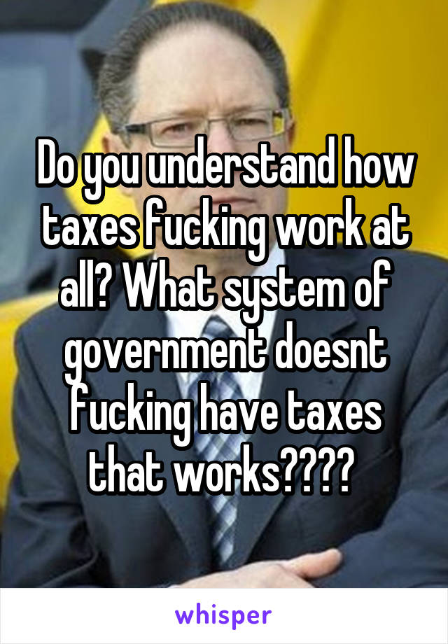 Do you understand how taxes fucking work at all? What system of government doesnt fucking have taxes that works???? 