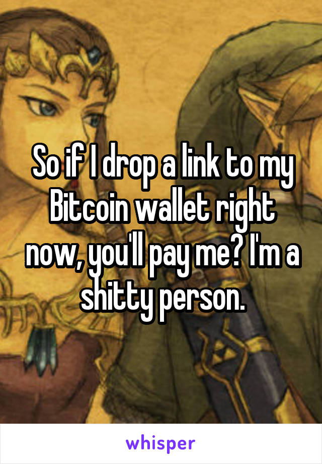 So if I drop a link to my Bitcoin wallet right now, you'll pay me? I'm a shitty person.