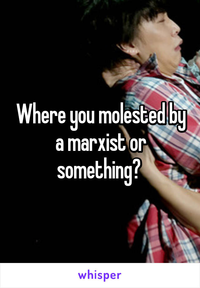 Where you molested by a marxist or something? 