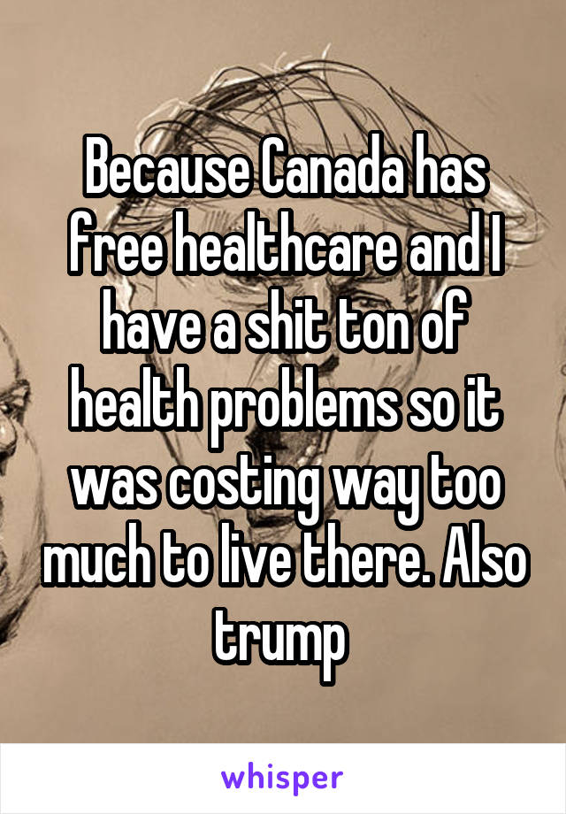 Because Canada has free healthcare and I have a shit ton of health problems so it was costing way too much to live there. Also trump 