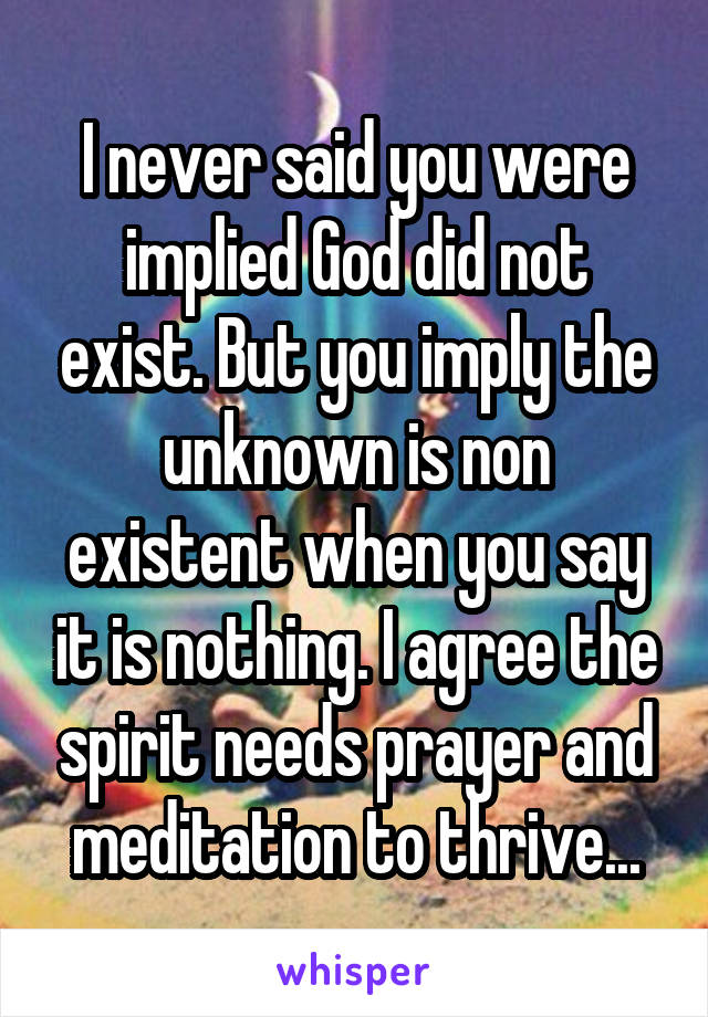 I never said you were implied God did not exist. But you imply the unknown is non existent when you say it is nothing. I agree the spirit needs prayer and meditation to thrive...