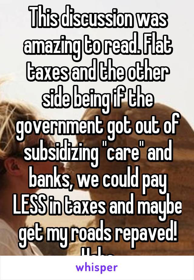 This discussion was amazing to read. Flat taxes and the other side being if the government got out of subsidizing "care" and banks, we could pay LESS in taxes and maybe get my roads repaved! Haha