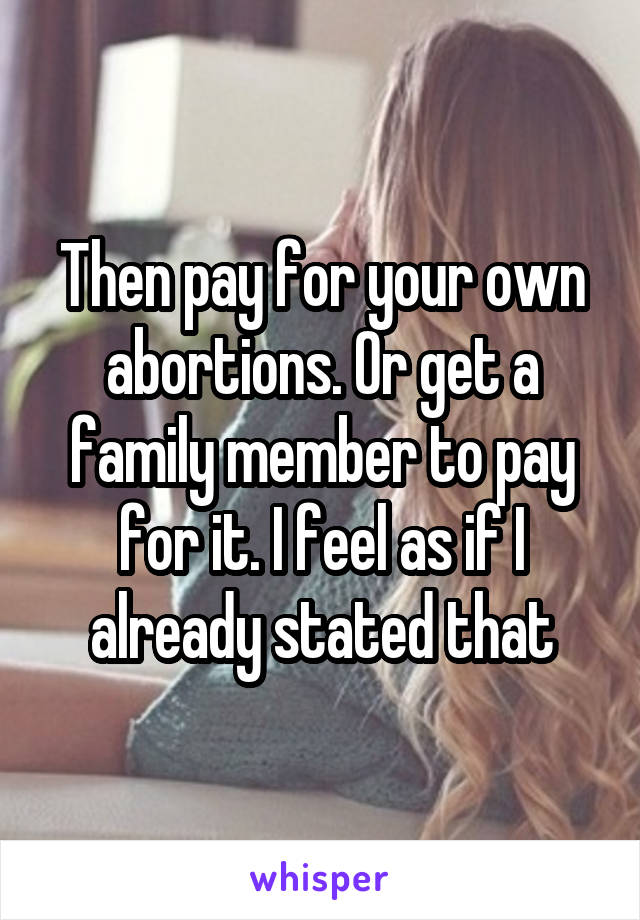 Then pay for your own abortions. Or get a family member to pay for it. I feel as if I already stated that