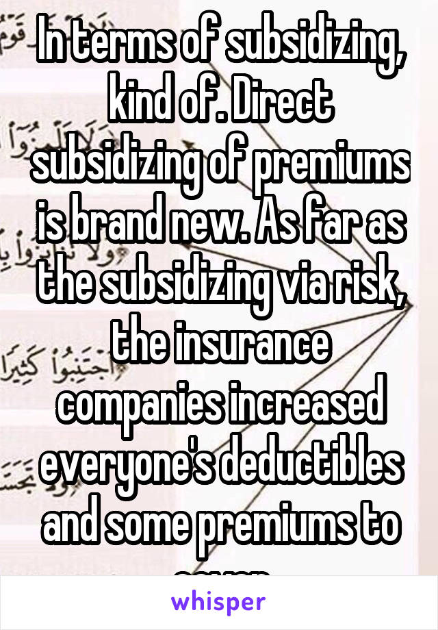 In terms of subsidizing, kind of. Direct subsidizing of premiums is brand new. As far as the subsidizing via risk, the insurance companies increased everyone's deductibles and some premiums to cover