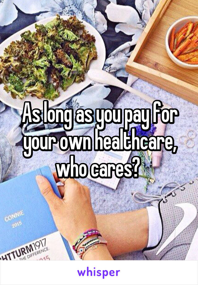 As long as you pay for your own healthcare, who cares? 